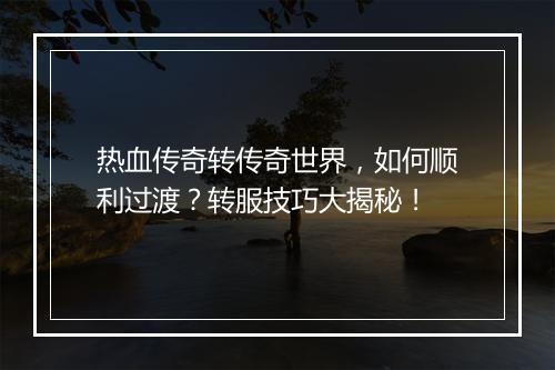 热血传奇转传奇世界，如何顺利过渡？转服技巧大揭秘！