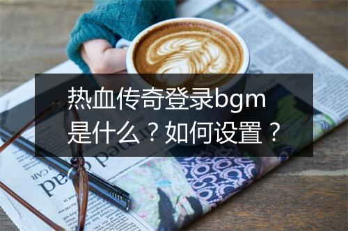 热血传奇登录bgm是什么？如何设置？