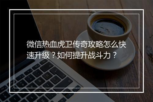 微信热血虎卫传奇攻略怎么快速升级？如何提升战斗力？