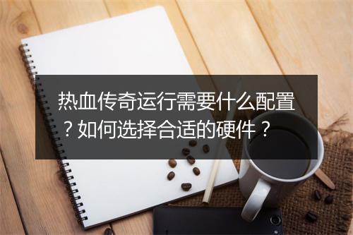 热血传奇运行需要什么配置？如何选择合适的硬件？