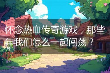 怀念热血传奇游戏，那些年我们怎么一起闯荡？