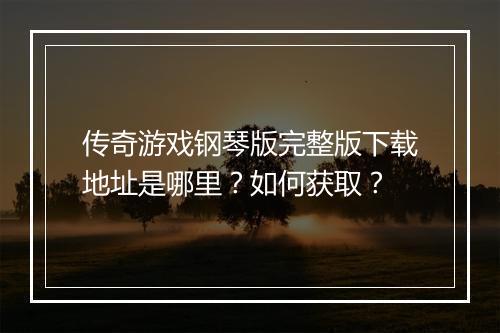 传奇游戏钢琴版完整版下载地址是哪里？如何获取？