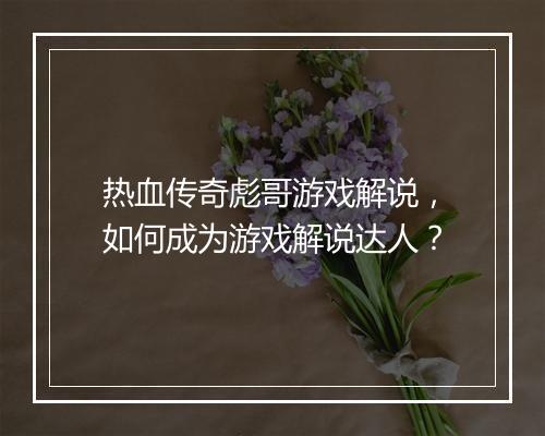热血传奇彪哥游戏解说，如何成为游戏解说达人？