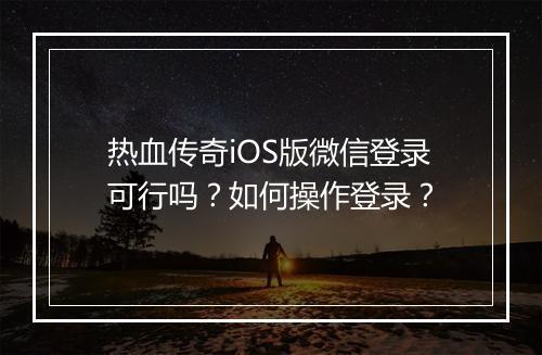热血传奇iOS版微信登录可行吗？如何操作登录？