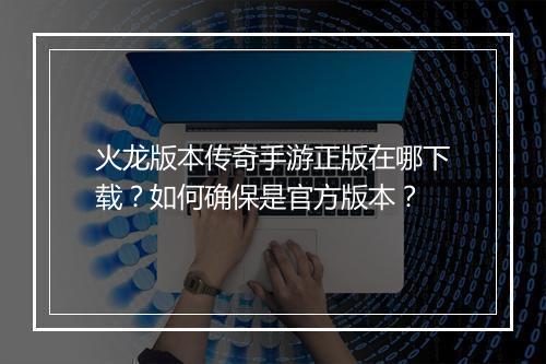 火龙版本传奇手游正版在哪下载？如何确保是官方版本？