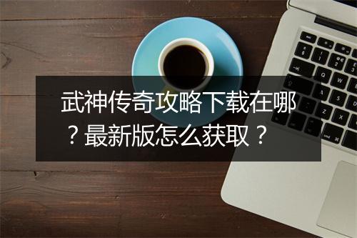 武神传奇攻略下载在哪？最新版怎么获取？