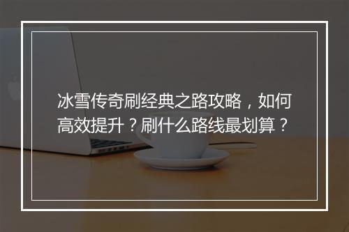 冰雪传奇刷经典之路攻略，如何高效提升？刷什么路线最划算？