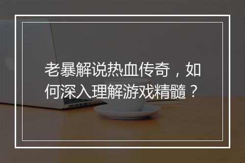 老暴解说热血传奇，如何深入理解游戏精髓？