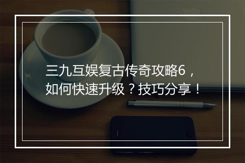 三九互娱复古传奇攻略6，如何快速升级？技巧分享！