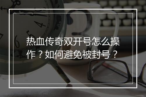 热血传奇双开号怎么操作？如何避免被封号？