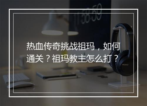 热血传奇挑战祖玛，如何通关？祖玛教主怎么打？