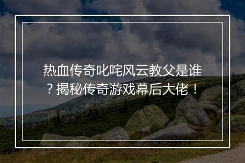 热血传奇叱咤风云教父是谁？揭秘传奇游戏幕后大佬！