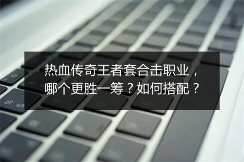 热血传奇王者套合击职业，哪个更胜一筹？如何搭配？