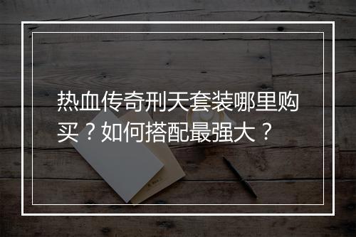 热血传奇刑天套装哪里购买？如何搭配最强大？