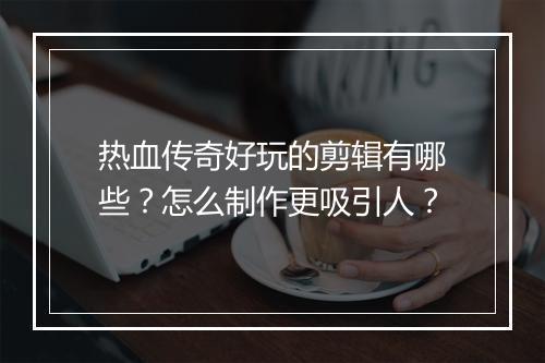 热血传奇好玩的剪辑有哪些？怎么制作更吸引人？
