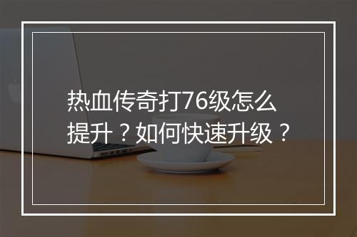 热血传奇打76级怎么提升？如何快速升级？