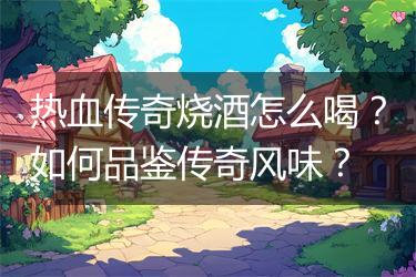 热血传奇烧酒怎么喝？如何品鉴传奇风味？