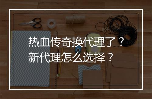 热血传奇换代理了？新代理怎么选择？