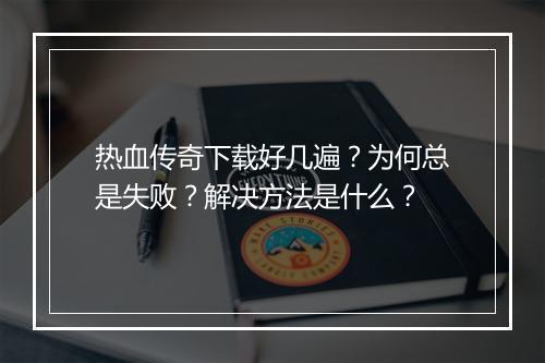 热血传奇下载好几遍？为何总是失败？解决方法是什么？