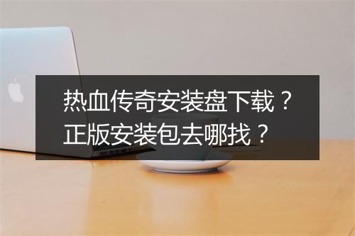 热血传奇安装盘下载？正版安装包去哪找？