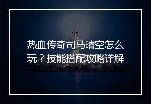 热血传奇司马晴空怎么玩？技能搭配攻略详解