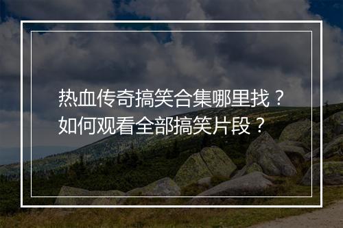 热血传奇搞笑合集哪里找？如何观看全部搞笑片段？