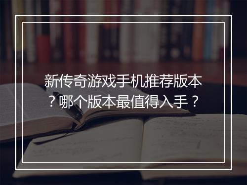 新传奇游戏手机推荐版本？哪个版本最值得入手？