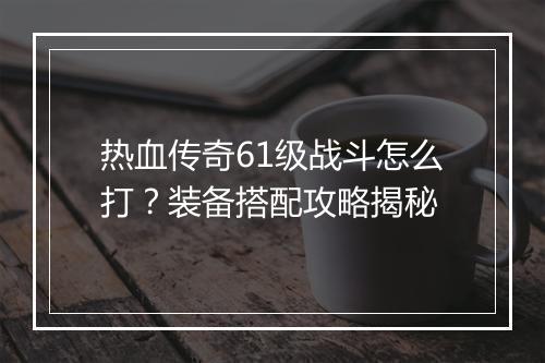 热血传奇61级战斗怎么打？装备搭配攻略揭秘