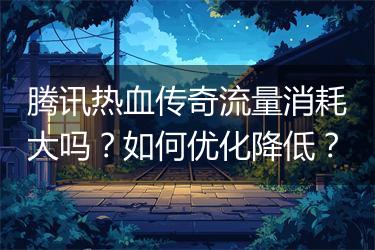 腾讯热血传奇流量消耗大吗？如何优化降低？