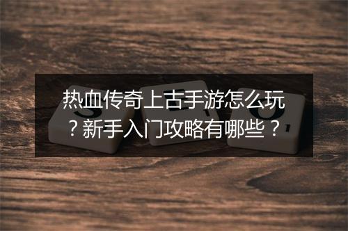 热血传奇上古手游怎么玩？新手入门攻略有哪些？