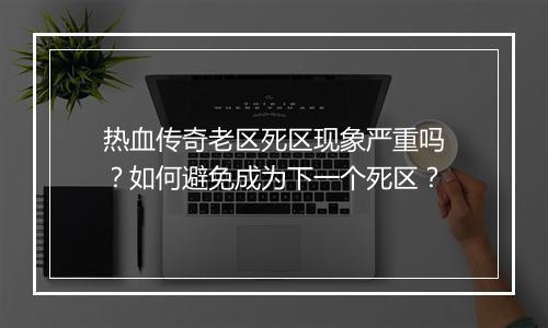 热血传奇老区死区现象严重吗？如何避免成为下一个死区？