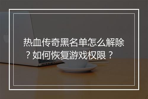 热血传奇黑名单怎么解除？如何恢复游戏权限？