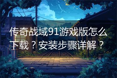 传奇战域91游戏版怎么下载？安装步骤详解？