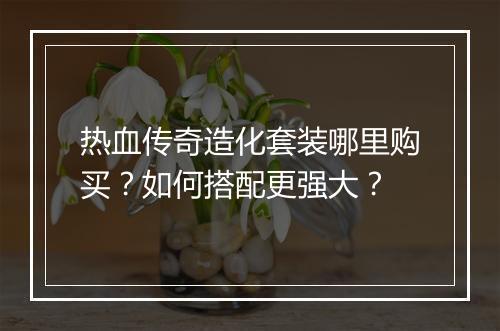 热血传奇造化套装哪里购买？如何搭配更强大？