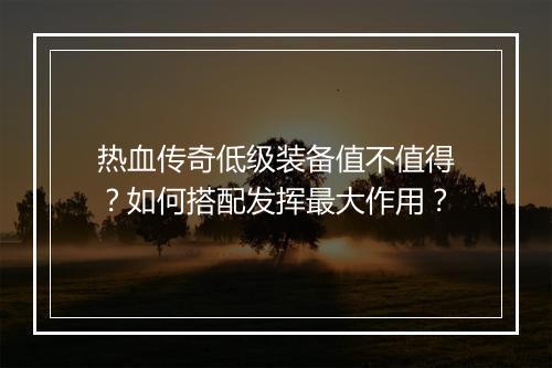 热血传奇低级装备值不值得？如何搭配发挥最大作用？