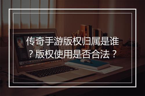 传奇手游版权归属是谁？版权使用是否合法？