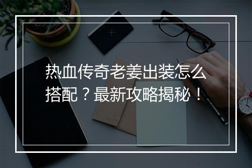 热血传奇老姜出装怎么搭配？最新攻略揭秘！
