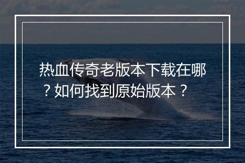 热血传奇老版本下载在哪？如何找到原始版本？