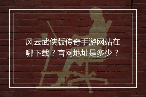 风云武侠版传奇手游网站在哪下载？官网地址是多少？