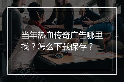 当年热血传奇广告哪里找？怎么下载保存？
