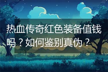 热血传奇红色装备值钱吗？如何鉴别真伪？