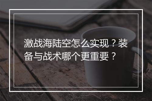 激战海陆空怎么实现？装备与战术哪个更重要？