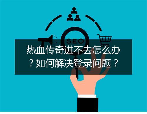 热血传奇进不去怎么办？如何解决登录问题？