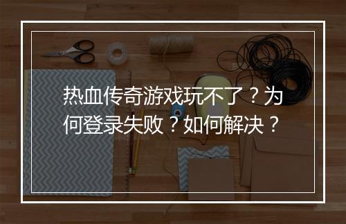 热血传奇游戏玩不了？为何登录失败？如何解决？