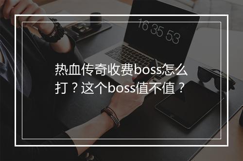 热血传奇收费boss怎么打？这个boss值不值？