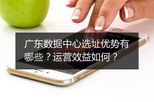 广东数据中心选址优势有哪些？运营效益如何？