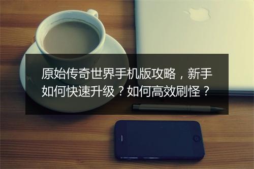 原始传奇世界手机版攻略，新手如何快速升级？如何高效刷怪？