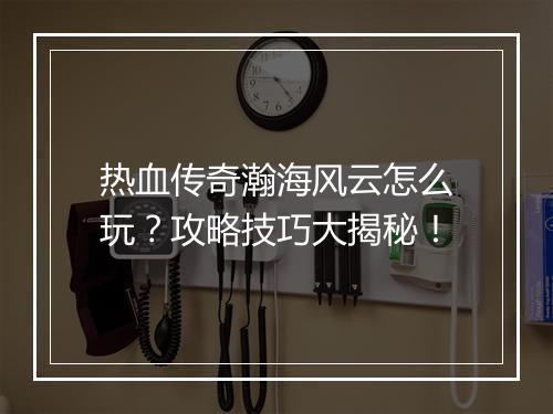 热血传奇瀚海风云怎么玩？攻略技巧大揭秘！
