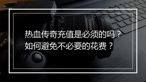 热血传奇充值是必须的吗？如何避免不必要的花费？