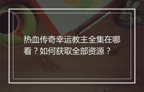 热血传奇幸运教主全集在哪看？如何获取全部资源？